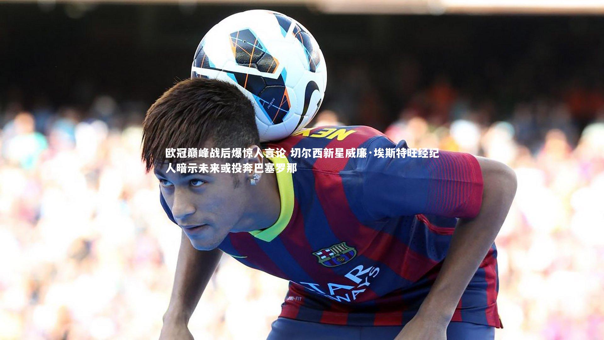 欧冠巅峰战后爆惊人言论 切尔西新星威廉·埃斯特旺经纪人暗示未来或投奔巴塞罗那